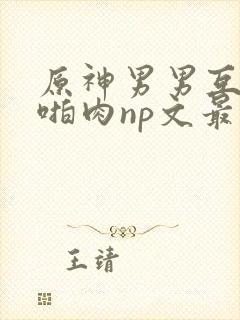 原神男男互攻h啪肉np文最新章节更新