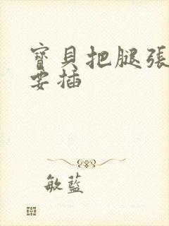 宝贝把腿张开我要插