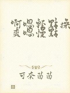 啊嗯轻点操啊好爽嗯慢点