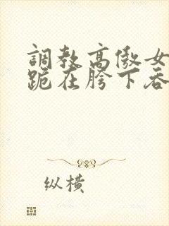 调教高傲女总裁跪在胯下吞吐小说