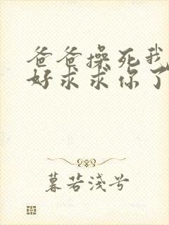 爸爸操死我好不好求求你了啊啊啊啊啊啊好爽