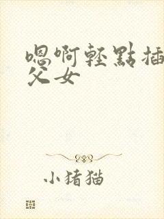 嗯啊轻点插高h父女