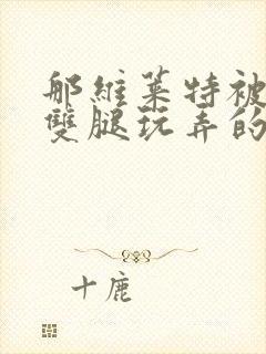 那维莱特被打开双腿玩弄的小说