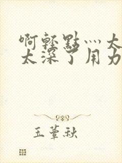 啊轻点灬太粗嗯太深了用力齐欢封面