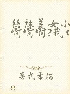 丝袜美女小说啊啊啊啊?我们这