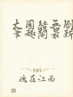 大团结无删减版笔趣阁最新章节更新