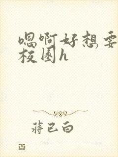 嗯啊好想要好大校园h