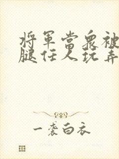 将军当众被扒开腿任人玩弄小说