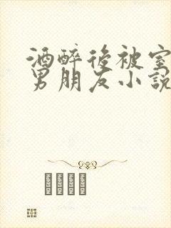 酒醉后被室友的男朋友小说