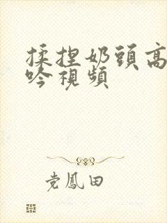 揉捏奶头高潮呻吟视频