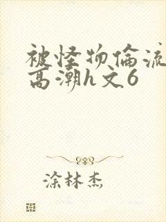 被怪物伦流澡到高潮h文6