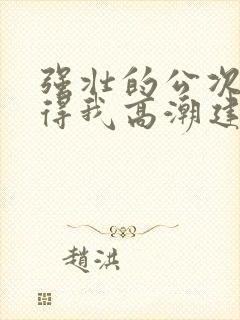 强壮的公次次弄得我高潮建国