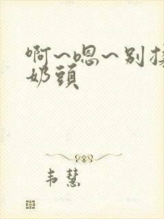 啊~嗯~别揉我奶头