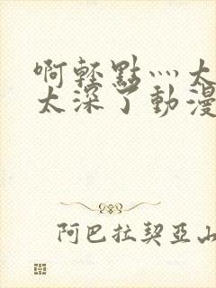 啊轻点灬太粗嗯太深了动漫