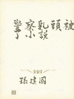 警察乳头被玩坏了小说