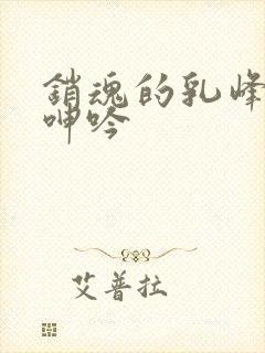 销魂的乳峰浑圆呻吟