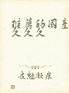 推荐的国产精品久久久