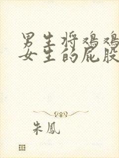 男生将鸡鸡插进女生的屁股里