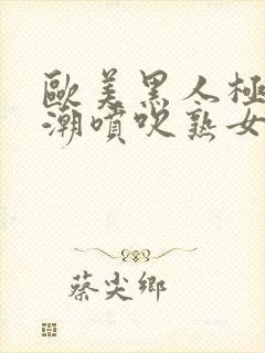 欧美黑人极品高潮喷吹熟女一区黑人