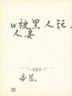 w被黑人玩弄的人妻