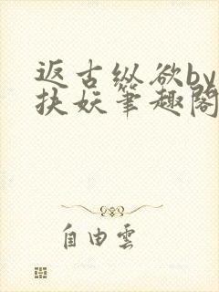 返古纵欲by周扶妖笔趣阁最新章节列表