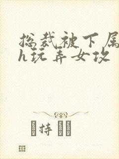 总裁被下属调教h玩弄女攻