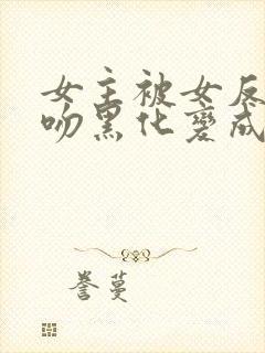 女主被女反派亲吻黑化变成仆人的小