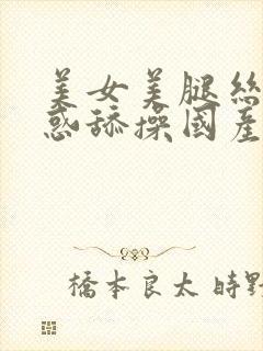 美女美腿丝袜诱惑舔操国产精品