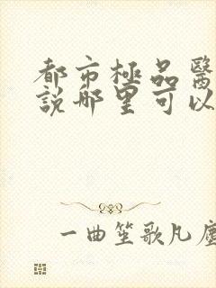 都市极品医神小说哪里可以免费阅读