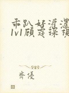 乖趴好灌浓精h1v1顾霆琛视频