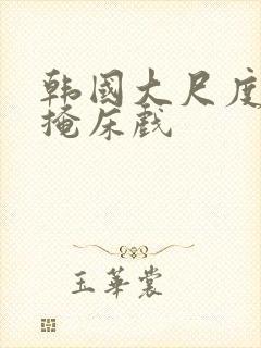 韩国大尺度无遮掩床戏