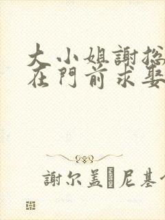 大小姐谢总又跪在门前求娶了免费阅读