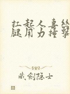 扛起人妻丝袜美腿用力撞击