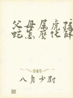 父母属虎孩子属蛇怎么化解封面