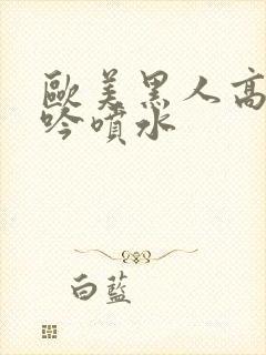 欧美黑人高潮呻吟喷水