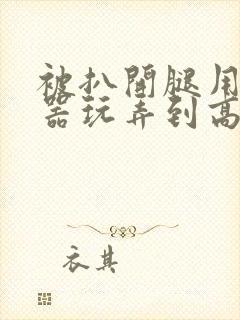 被扒开腿用震蛋器玩弄到高潮视频