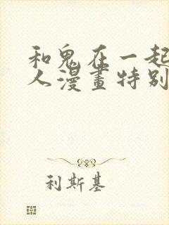 和鬼在一起的男人漫画特别篇免费观看下拉式