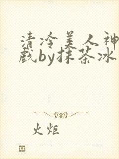 清冷美人神奇游戏by抹茶冰沙笔趣阁免费阅读