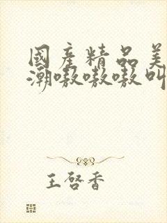 国产精品美女高潮嗷嗷嗷叫