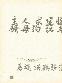 主人 求您收留骚母狗 玩弄调教