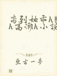 脔到她乖h粗话h高潮h小说