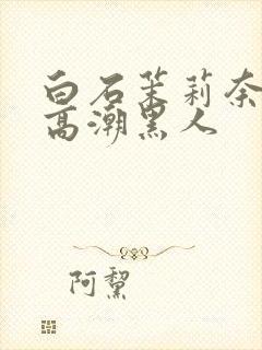 白石茉莉奈绝顶高潮黑人