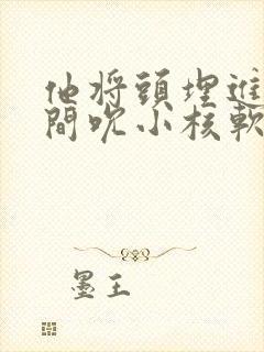 他将头埋进双腿间吮小核软件