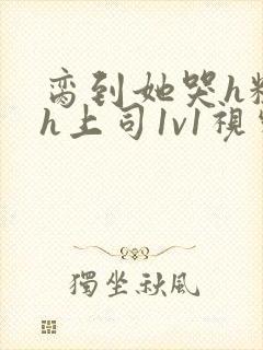 脔到她哭h粗话h上司1v1视频