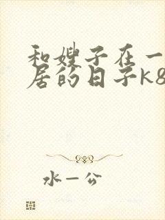 和嫂子在一起同居的日子k8