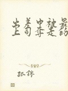 出差中被最讨厌上司夺走的相似电影