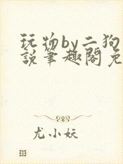 玩物by二狗小说笔趣阁免费阅读