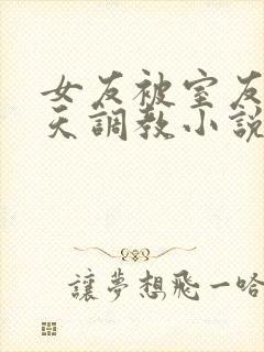 女友被室友们天天调教小说