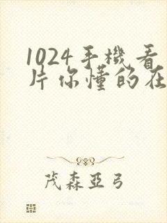 1024手机看片你懂的在线看片你懂的