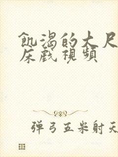 饥渴的大尺度的床戏视频